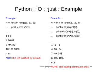 Python : IO : rjust : Example
Example :                                      Example :
>>> for x in range(1, 11, 3):                  >>> for x in range(1, 11, 3):
...   print x, x*x, x*x*x                      ...   print repr(x).rjust(2),
...                                            ...   print repr(x*x).rjust(3),
111                                            ...   print repr(x*x*x).rjust(4)
4 16 64                                        ...
7 49 343                                        1 1        1
10 100 1000                                     4 16 64
>>>                                             7 49 343
Note: It is left justified by default.         10 100 1000
                                               >>>
                                                NOTE:
                                     www.opengurukul.com   The trailing comma on lines. 100
 