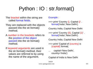 Python : IO : str.format()
The bracket within the string are        Example :
  called format fields.                  >>> print 'Country {}, Capital {}' .
They are replaced with the objects         format('India','New Delhi')
  passed into the str.format()           Country India, Capital New Delhi
  method.
                                         >>> print 'Country {0}, Capital {1}' .
A number in the brackets refers to         format('India','New Delhi')
  the position of the object
                                         Country India, Capital New Delhi
  passed into the str.format()
  method.                                >>> print 'Capital of {country} is
                                           {capital}'.format(
If keyword arguments are used in
    the str.format() method, their       ...     capital='New Delhi',
    values are referred to by using            country='India')
    the name of the argument.            Capital of India is New Delhi
                                         >>>
                              www.opengurukul.com                                 101
 