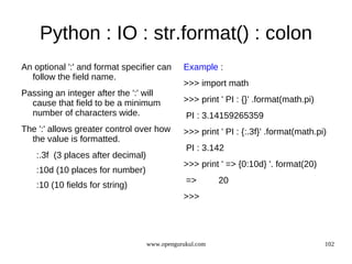 Python : IO : str.format() : colon
An optional ':' and format specifier can       Example :
  follow the field name.
                                               >>> import math
Passing an integer after the ':' will
  cause that field to be a minimum             >>> print ' PI : {}' .format(math.pi)
  number of characters wide.                    PI : 3.14159265359
The ':' allows greater control over how        >>> print ' PI : {:.3f}' .format(math.pi)
  the value is formatted.
                                                PI : 3.142
    :.3f (3 places after decimal)
                                               >>> print ' => {0:10d} '. format(20)
    :10d (10 places for number)
                                                =>        20
    :10 (10 fields for string)
                                               >>>




                                    www.opengurukul.com                                102
 