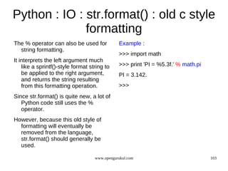 Python : IO : str.format() : old c style
              formatting
The % operator can also be used for            Example :
  string formatting.
                                               >>> import math
It interprets the left argument much
    like a sprintf()-style format string to    >>> print 'PI = %5.3f.' % math.pi
    be applied to the right argument,          PI = 3.142.
    and returns the string resulting
    from this formatting operation.            >>>
Since str.format() is quite new, a lot of
   Python code still uses the %
   operator.
However, because this old style of
  formatting will eventually be
  removed from the language,
  str.format() should generally be
  used.

                                    www.opengurukul.com                            103
 