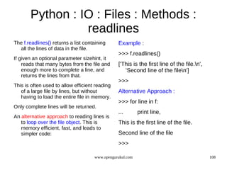 Python : IO : Files : Methods :
                 readlines
The f.readlines() returns a list containing     Example :
  all the lines of data in the file.
                                                >>> f.readlines()
If given an optional parameter sizehint, it
    reads that many bytes from the file and     ['This is the first line of the file.n',
    enough more to complete a line, and            'Second line of the filen']
    returns the lines from that.
                                                >>>
This is often used to allow efficient reading
   of a large file by lines, but without        Alternative Approach :
   having to load the entire file in memory.
                                                >>> for line in f:
Only complete lines will be returned.
                                                ...        print line,
An alternative approach to reading lines is
   to loop over the file object. This is        This is the first line of the file.
   memory efficient, fast, and leads to
   simpler code:                                Second line of the file
                                                >>>

                                     www.opengurukul.com                                    108
 