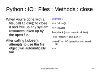 Python : IO : Files : Methods : close
When you’re done with a            Example :
 file, call f.close() to close     >>> f.close()
 it and free up any system         >>> f.read()
 resources taken up by             Traceback (most recent call last):
 the open file.                      File "<stdin>", line 1, in ?
After calling f.close(),           ValueError: I/O operation on closed
  attempts to use the file           file
  object will automatically        >>>
  fail.



                        www.opengurukul.com                              111
 