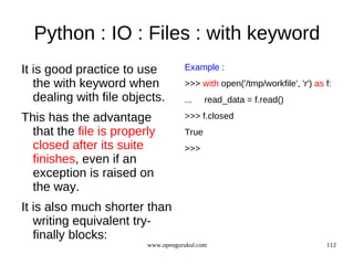 Python : IO : Files : with keyword
It is good practice to use          Example :
   the with keyword when            >>> with open('/tmp/workfile', 'r') as f:
   dealing with file objects.       ...    read_data = f.read()

This has the advantage              >>> f.closed
  that the file is properly         True
  closed after its suite            >>>
  finishes, even if an
  exception is raised on
  the way.
It is also much shorter than
   writing equivalent try-
   finally blocks:
                         www.opengurukul.com                               112
 