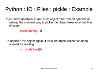 Python : IO : Files : pickle : Example
If you have an object x, and a file object f that’s been opened for
   writing, the simplest way to pickle the object takes only one line
   of code:
           pickle.dump(x, f)


To unpickle the object again, if f is a file object which has been
  opened for reading:
           x = pickle.load(f)




                            www.opengurukul.com                      114
 