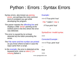 Python : Errors : Syntax Errors
Syntax errors, also known as parsing           Example :
  errors, are perhaps the most common
  kind of complaint you get while              >>> if True print 'true'
  developing the program.                        File "<stdin>", line 1
The parser repeats the offending line and            if True print 'true'
  displays a little ‘arrow’ pointing at the
  earliest point in the line where the error                  ^
  was detected.
                                               SyntaxError: invalid syntax
The error is caused by (or at least
  detected at) the token preceding the         >>>
  arrow.
                                               Corrected Example :
The File name and line number are printed
                                               >>> if True: print 'true'
  so you know where to look in case the
  input came from a script.                    ...
In the example, the error is detected at the   true
    keyword print, since a colon (':') is
    missing before it.                         >>>
                                    www.opengurukul.com                      117
 