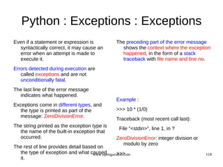 Python : Exceptions : Exceptions
Even if a statement or expression is             The preceding part of the error message
  syntactically correct, it may cause an           shows the context where the exception
  error when an attempt is made to                 happened, in the form of a stack
  execute it.                                      traceback with file name and line no.
Errors detected during execution are
   called exceptions and are not
   unconditionally fatal.
The last line of the error message
  indicates what happened.
                                                 Example :
Exceptions come in different types, and
  the type is printed as part of the             >>> 10 * (1/0)
  message: ZeroDivisionError.
                                                 Traceback (most recent call last):
The string printed as the exception type is
                                                  File "<stdin>", line 1, in ?
  the name of the built-in exception that
  occurred.                                      ZeroDivisionError: integer division or
                                                    modulo by zero
The rest of line provides detail based on
  the type of exception and what caused         >>>
                                     www.opengurukul.com                                  118
  it.
 