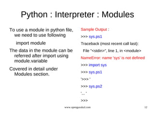 Python : Interpreter : Modules
To use a module in python file,      Sample Output :
  we need to use following           >>> sys.ps1
   import module                     Traceback (most recent call last):
The data in the module can be          File "<stdin>", line 1, in <module>
  referred after import using        NameError: name 'sys' is not defined
  module.variable
                                     >>> import sys
Covered in detail under
                                     >>> sys.ps1
  Modules section.
                                     '>>> '
                                     >>> sys.ps2
                                     '... '
                                     >>>
                          www.opengurukul.com                                12
 