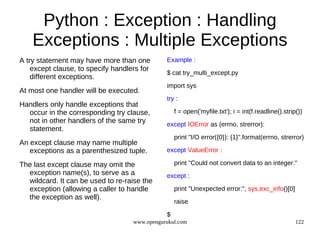 Python : Exception : Handling
    Exceptions : Multiple Exceptions
A try statement may have more than one         Example :
    except clause, to specify handlers for
                                               $ cat try_multi_except.py
    different exceptions.
                                               import sys
At most one handler will be executed.
                                               try :
Handlers only handle exceptions that
  occur in the corresponding try clause,           f = open('myfile.txt'); i = int(f.readline().strip())
  not in other handlers of the same try        except IOError as (errno, strerror):
  statement.
                                                   print "I/O error({0}): {1}".format(errno, strerror)
An except clause may name multiple
   exceptions as a parenthesized tuple.        except ValueError :

The last except clause may omit the                print "Could not convert data to an integer."
  exception name(s), to serve as a             except :
  wildcard. It can be used to re-raise the
  exception (allowing a caller to handle           print "Unexpected error:", sys.exc_info()[0]
  the exception as well).
                                                   raise

                                               $
                                    www.opengurukul.com                                              122
 