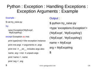 Python : Exception : Handling Exceptions :
      Exception Arguments : Example
Example :                                        Output :
$ cat try_raise.py
                                                 $ python try_raise.py
try:
                                                 <type 'exceptions.Exception'>
    raise Exception('MyExcpt',
     'MyExcptArg')                               ('MyExcpt', 'MyExcptArg')
except Exception as inst:
                                                 ('MyExcpt', 'MyExcptArg')
    print type(inst) # the exception instance
                                                 name = MyExcpt
    print inst.args # arguments in .args
    print inst # __str__ includes args also
                                                 arg = MyExcptArg
    name, arg = inst # unpack args               $
    print 'name =', name
    print 'arg =', arg
$                                     www.opengurukul.com                        126
 