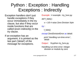 Python : Exception : Handling
        Exceptions : Indirectly
Exception handlers don’t just          Example : # example : try_func.py
  handle exceptions if they            def f_fails() :
  occur immediately in the try
                                           x = 1/0 # raise Zero Division Xptn
  clause, but also if they occur
  inside functions that are            try :
  called (even indirectly) in the          f_fails()
  try clause.
                                       except ZeroDivisionError as detail:
If an exception has an
                                           print 'Handling run-time error:',
   argument, it is printed as the          detail
   last part (‘detail’) of the
   message for exceptions.             Output : $ python try_func.py
                                       Handling run-time error: integer
                                         division or modulo by zero


                            www.opengurukul.com                                 127
 