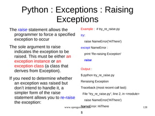Python : Exceptions : Raising
               Exceptions
The raise statement allows the          Example : # try_re_raise.py
  programmer to force a specified       try:
  exception to occur                         raise NameError('HiThere')
The sole argument to raise              except NameError :
  indicates the exception to be              print 'Re-raising Exception'
  raised. This must be either an
  exception instance or an                   raise

  exception class (a class that
                                        Output :
  derives from Exception).
                                        $ python try_re_raise.py
If you need to determine whether
                                        Reraising Exception
    an exception was raised but
    don’t intend to handle it, a        Traceback (most recent call last):
    simpler form of the raise               File "try_re_raise.py", line 2, in <module>
    statement allows you to re-raise
                                             raise NameError('HiThere')
    the exception:
                                         NameError: HiThere
                              www.opengurukul.com                                         128
                                        $
 