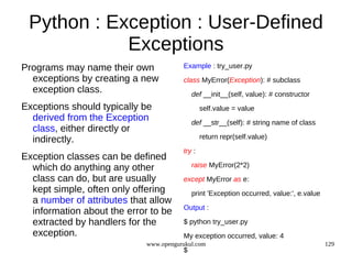 Python : Exception : User-Defined
            Exceptions
Programs may name their own             Example : try_user.py
  exceptions by creating a new          class MyError(Exception): # subclass
  exception class.                          def __init__(self, value): # constructor
Exceptions should typically be                  self.value = value
  derived from the Exception                def __str__(self): # string name of class
  class, either directly or
  indirectly.                                   return repr(self.value)

                                        try :
Exception classes can be defined
  which do anything any other               raise MyError(2*2)
  class can do, but are usually         except MyError as e:
  kept simple, often only offering          print 'Exception occurred, value:', e.value
  a number of attributes that allow
                                        Output :
  information about the error to be
  extracted by handlers for the         $ python try_user.py
  exception.                            My exception occurred, value: 4
                             www.opengurukul.com                                          129
                                        $
 