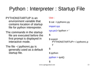 Python : Interpreter : Startup File
PYTHONSTARTUP is an                    Use :
  environment variable that            $ cat ~/.pythonrc.py
  contains location of startup
                                       import sys
  file for python interepreter.
                                       sys.ps1='python > '
The commands in the startup
  file are executed before the         $
  first prompt is displayed in         $ export
  interactive mode.                       PYTHONSTARTUP=~/.pythonrc.p
                                          y
The file ~/.pythonrc.py is
  generallu used as a default          $
  startup file.                        $ python
                                       python > quit()
                                       $
                            www.opengurukul.com                     13
 