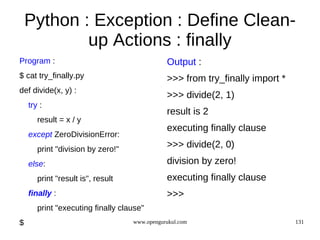 Python : Exception : Define Clean-
            up Actions : finally
Program :                                     Output :
$ cat try_finally.py                          >>> from try_finally import *
def divide(x, y) :
                                              >>> divide(2, 1)
    try :
                                              result is 2
       result = x / y
                                              executing finally clause
    except ZeroDivisionError:
       print "division by zero!"
                                              >>> divide(2, 0)
    else:                                     division by zero!
       print "result is", result              executing finally clause
    finally :                                 >>>
       print "executing finally clause"
$                                  www.opengurukul.com                        131
 