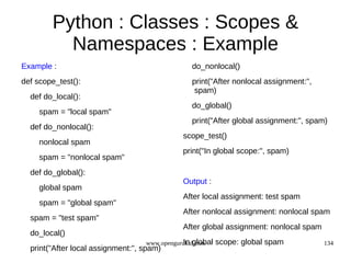 Python : Classes : Scopes &
          Namespaces : Example
Example :                                       do_nonlocal()
def scope_test():                               print("After nonlocal assignment:",
                                                 spam)
  def do_local():
                                                do_global()
     spam = "local spam"
                                                print("After global assignment:", spam)
  def do_nonlocal():
                                              scope_test()
     nonlocal spam
                                              print("In global scope:", spam)
     spam = "nonlocal spam"
  def do_global():
                                              Output :
     global spam
                                              After local assignment: test spam
     spam = "global spam"
                                              After nonlocal assignment: nonlocal spam
  spam = "test spam"
                                              After global assignment: nonlocal spam
  do_local()
                                              In global
                                   www.opengurukul.com    scope: global spam           134
  print("After local assignment:", spam)
 