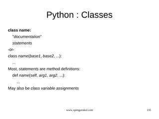 Python : Classes
class name:
  "documentation"
  statements
-or-
class name(base1, base2, ...):
  ...
Most, statements are method definitions:
  def name(self, arg1, arg2, ...):
        ...
May also be class variable assignments




                                     www.opengurukul.com   135
 