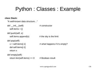 Python : Classes : Example
class Stack:
  "A well-known data structure…"
  def __init__(self):              # constructor
    self.items = []
  def push(self, x):
    self.items.append(x)           # the sky is the limit
  def pop(self):
    x = self.items[-1]             # what happens if it’s empty?
    del self.items[-1]
    return x
  def empty(self):
    return len(self.items) == 0    # Boolean result


                                   www.opengurukul.com             136
 
