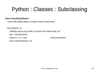 Python : Classes : Subclassing
class FancyStack(Stack):
  "stack with added ability to inspect inferior stack items"


  def peek(self, n):
    "peek(0) returns top; peek(-1) returns item below that; etc."
    size = len(self.items)
    assert 0 <= n < size                             # test precondition
    return self.items[size-1-n]




                                          www.opengurukul.com              138
 