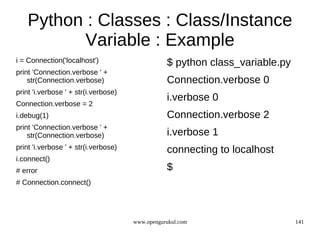 Python : Classes : Class/Instance
           Variable : Example
i = Connection('localhost')                      $ python class_variable.py
print 'Connection.verbose ' +
    str(Connection.verbose)                      Connection.verbose 0
print 'i.verbose ' + str(i.verbose)
                                                 i.verbose 0
Connection.verbose = 2
i.debug(1)                                       Connection.verbose 2
print 'Connection.verbose ' +
    str(Connection.verbose)                      i.verbose 1
print 'i.verbose ' + str(i.verbose)              connecting to localhost
i.connect()
# error                                          $
# Connection.connect()




                                      www.opengurukul.com                     141
 