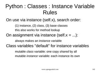 Python : Classes : Instance Variable
               Rules
On use via instance (self.x), search order:
     (1) instance, (2) class, (3) base classes
     this also works for method lookup
On assignment via instance (self.x = ...):
     always makes an instance variable
Class variables "default" for instance variables
     mutable class variable: one copy shared by all
     mutable instance variable: each instance its own



                         www.opengurukul.com            142
 