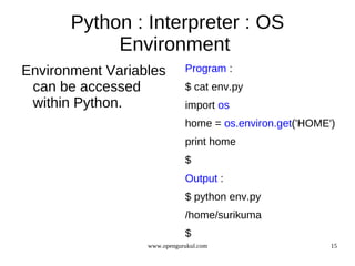 Python : Interpreter : OS
            Environment
Environment Variables        Program :
 can be accessed             $ cat env.py
 within Python.              import os
                             home = os.environ.get('HOME')
                             print home
                             $
                             Output :
                             $ python env.py
                             /home/surikuma
                             $
                  www.opengurukul.com                    15
 