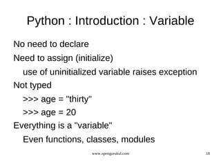 Python : Introduction : Variable
No need to declare
Need to assign (initialize)
  use of uninitialized variable raises exception
Not typed
  >>> age = "thirty"
  >>> age = 20
Everything is a "variable"
  Even functions, classes, modules
                     www.opengurukul.com           18
 