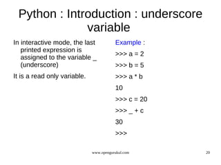 Python : Introduction : underscore
              variable
In interactive mode, the last            Example :
   printed expression is
                                         >>> a = 2
   assigned to the variable _
   (underscore)                          >>> b = 5
It is a read only variable.              >>> a * b
                                         10
                                         >>> c = 20
                                         >>> _ + c
                                         30
                                         >>>

                              www.opengurukul.com     20
 