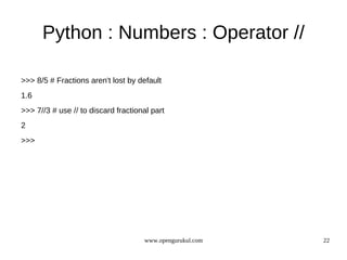 Python : Numbers : Operator //

>>> 8/5 # Fractions aren't lost by default
1.6
>>> 7//3 # use // to discard fractional part
2
>>>




                                     www.opengurukul.com   22
 