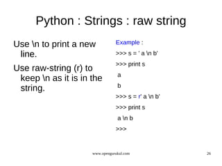 Python : Strings : raw string
Use n to print a new           Example :

 line.                          >>> s = ' a n b'
                                >>> print s
Use raw-string (r) to
                                 a
 keep n as it is in the
                                 b
 string.
                                >>> s = r' a n b'
                                >>> print s
                                 a n b
                                >>>


                     www.opengurukul.com             26
 