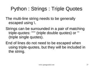 Python : Strings : Triple Quotes
The multi-line string needs to be generally
 escaped using .
Strings can be surrounded in a pair of matching
 triple-quotes: """ (triple double quotes) or '''
 (triple single quotes).
End of lines do not need to be escaped when
 using triple-quotes, but they will be included in
 the string.


                    www.opengurukul.com              27
 