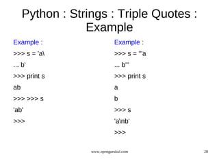 Python : Strings : Triple Quotes :
                 Example
Example :                    Example :
>>> s = 'a                  >>> s = '''a
... b'                       ... b'''
>>> print s                  >>> print s
ab                           a
>>> >>> s                    b
'ab'                         >>> s
>>>                          'anb'
                             >>>

                  www.opengurukul.com       28
 