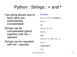 Python : Strings : + and *
Two string literals next to         Example :
 each other are                     >>> s = 'x' 'y' # without +
 automatically                      >>> s
 concatenated                       'xy'
Strings can be                      >>> s = s + 'z'
  concatenated (glued               >>> s
  together) with the +              'xyz'
  operator
                                    >>> s = '<' + 'hi' * 5 + '>'
Strings can be repeated             >>> s
  with the * operator               '<hihihihihi>'
                                    >>>
                         www.opengurukul.com                       29
 