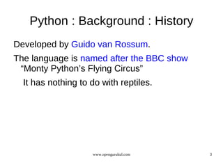 Python : Background : History
Developed by Guido van Rossum.
The language is named after the BBC show
 “Monty Python’s Flying Circus”
  It has nothing to do with reptiles.




                    www.opengurukul.com    3
 