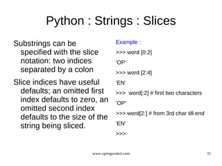 Python : Strings : Slices
Substrings can be                  Example :
 specified with the slice          >>> word [0:2]
 notation: two indices             'OP'
 separated by a colon              >>> word [2:4]
Slice indices have useful          'EN'
  defaults; an omitted first       >>> word[:2] # first two characters
  index defaults to zero, an       'OP'
  omitted second index
                                   >>> word[2:] # from 3rd char till end
  defaults to the size of the
                                   'EN'
  string being sliced.
                                   >>>


                        www.opengurukul.com                                31
 