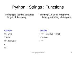 Python : Strings : Functions
The len() is used to calculate        The strip() is used to remove
  length of the string.                 leading & trailing whitespace.




Example :                             Example :
>>> word                              >>> ' spacious '.strip()
'OPEN'                                'spacious'
>>> len(word)                         >>>
4
>>>

                           www.opengurukul.com                       33
 