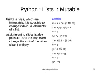Python : Lists : Mutable
Unlike strings, which are             Example :
  immutable, it is possible to        >>> a = ['o', 'g', 10, 20]
  change individual elements          >>> a[2] = a[2] + 5
  of a list.
                                      >>> a
Assignment to slices is also          ['o', 'g', 15, 20]
  possible, and this can even
  change the size of the list or      >>> a[0:2] = [5, 10]
  clear it entirely                   >>> a
                                      [5, 10, 15, 20]
                                      >>> a[0:2]= []
                                      >>> a
                                      [15, 20]


                           www.opengurukul.com                     36
 