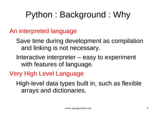 Python : Background : Why
An interpreted language
  Save time during development as compilation
    and linking is not necessary.
  Interactive interpreter – easy to experiment
    with features of language.
Very High Level Language
  High-level data types built in, such as flexible
   arrays and dictionaries.

                    www.opengurukul.com              4
 