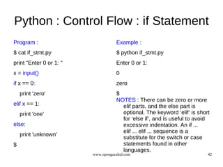 Python : Control Flow : if Statement
Program :                           Example :
$ cat if_stmt.py                    $ python if_stmt.py
print "Enter 0 or 1: "              Enter 0 or 1:
x = input()                         0
if x == 0:                          zero
    print 'zero'                    $
                                    NOTES : There can be zero or more
elif x == 1:                          elif parts, and the else part is
    print 'one'                       optional. The keyword ‘elif‘ is short
                                      for ‘else if’, and is useful to avoid
else:                                 excessive indentation. An if ...
                                      elif ... elif ... sequence is a
    print 'unknown'
                                      substitute for the switch or case
$                                     statements found in other
                                      languages.
                         www.opengurukul.com                              42
 