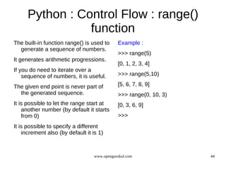 Python : Control Flow : range()
                 function
The built-in function range() is used to      Example :
  generate a sequence of numbers.
                                              >>> range(5)
It generates arithmetic progressions.
                                              [0, 1, 2, 3, 4]
If you do need to iterate over a
    sequence of numbers, it is useful.        >>> range(5,10)

The given end point is never part of          [5, 6, 7, 8, 9]
  the generated sequence.                     >>> range(0, 10, 3)
It is possible to let the range start at      [0, 3, 6, 9]
    another number (by default it starts
    from 0)                                   >>>
It is possible to specify a different
    increment also (by default it is 1)



                                   www.opengurukul.com              44
 