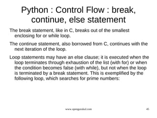 Python : Control Flow : break,
       continue, else statement
The break statement, like in C, breaks out of the smallest
  enclosing for or while loop.
The continue statement, also borrowed from C, continues with the
  next iteration of the loop.
Loop statements may have an else clause; it is executed when the
  loop terminates through exhaustion of the list (with for) or when
  the condition becomes false (with while), but not when the loop
  is terminated by a break statement. This is exemplified by the
  following loop, which searches for prime numbers:




                           www.opengurukul.com                   45
 