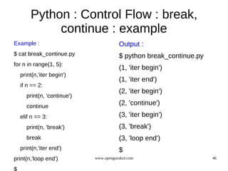 Python : Control Flow : break,
            continue : example
Example :                              Output :
$ cat break_continue.py                $ python break_continue.py
for n in range(1, 5):
                                       (1, 'iter begin')
  print(n,'iter begin')
                                       (1, 'iter end')
  if n == 2:
                                       (2, 'iter begin')
     print(n, 'continue')
     continue
                                       (2, 'continue')
  elif n == 3:                         (3, 'iter begin')
     print(n, 'break')                 (3, 'break')
     break                             (3, 'loop end')
  print(n,'iter end')                  $
print(n,'loop end')         www.opengurukul.com                     46
 