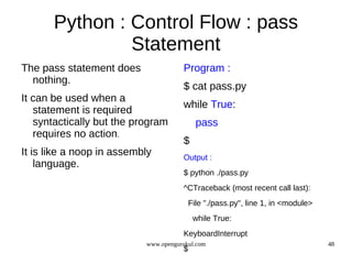 Python : Control Flow : pass
                Statement
The pass statement does               Program :
  nothing.
                                      $ cat pass.py
It can be used when a
                                      while True:
   statement is required
   syntactically but the program            pass
   requires no action.
                                      $
It is like a noop in assembly         Output :
    language.
                                      $ python ./pass.py
                                      ^CTraceback (most recent call last):
                                          File "./pass.py", line 1, in <module>
                                           while True:
                                      KeyboardInterrupt
                           www.opengurukul.com                                    48
                                      $
 