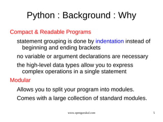Python : Background : Why
Compact & Readable Programs
  statement grouping is done by indentation instead of
    beginning and ending brackets
  no variable or argument declarations are necessary
  the high-level data types allow you to express
    complex operations in a single statement
Modular
  Allows you to split your program into modules.
  Comes with a large collection of standard modules.

                      www.opengurukul.com                5
 