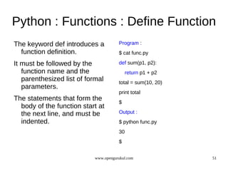 Python : Functions : Define Function
The keyword def introduces a           Program :
  function definition.                 $ cat func.py

It must be followed by the             def sum(p1, p2):
   function name and the                    return p1 + p2
   parenthesized list of formal        total = sum(10, 20)
   parameters.
                                       print total
The statements that form the           $
  body of the function start at
  the next line, and must be           Output :
  indented.                            $ python func.py
                                       30
                                       $


                            www.opengurukul.com              51
 