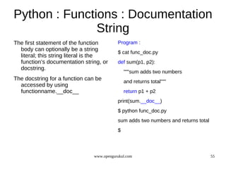 Python : Functions : Documentation
               String
The first statement of the function        Program :
  body can optionally be a string
                                           $ cat func_doc.py
  literal; this string literal is the
  function’s documentation string, or      def sum(p1, p2):
  docstring.
                                               """sum adds two numbers
The docstring for a function can be            and returns total"""
  accessed by using
  functionname.__doc__                         return p1 + p2
                                           print(sum.__doc__)
                                           $ python func_doc.py
                                           sum adds two numbers and returns total
                                           $




                                www.opengurukul.com                                 55
 