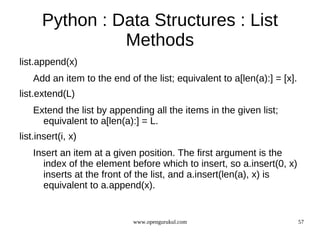 Python : Data Structures : List
                Methods
list.append(x)
    Add an item to the end of the list; equivalent to a[len(a):] = [x].
list.extend(L)
    Extend the list by appending all the items in the given list;
      equivalent to a[len(a):] = L.
list.insert(i, x)
    Insert an item at a given position. The first argument is the
      index of the element before which to insert, so a.insert(0, x)
      inserts at the front of the list, and a.insert(len(a), x) is
      equivalent to a.append(x).


                             www.opengurukul.com                          57
 
