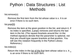Python : Data Structures : List
                Methods
list.remove(x)
   Remove the first item from the list whose value is x. It is an
     error if there is no such item.
list.pop([i])
   Remove the item at the given position in the list, and return it. If
     no index is specified, a.pop() removes and returns the last
     item in the list. (The square brackets around the i in the
     method signature denote that the parameter is optional, not
     that you should type square brackets at that position. You
     will see this notation frequently in the Python Library
     Reference.)
list.index(x)
   Return the index in the list of the first item whose value is x. It 58
                             www.opengurukul.com
     is an error if there is no such item.
 