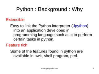 Python : Background : Why
Extensible
  Easy to link the Python interpreter (-lpython)
   into an application developed in
   programming language such as c to perform
   certain tasks in python.
Feature rich
  Some of the features found in python are
   available in awk, shell program, perl.

                   www.opengurukul.com             6
 