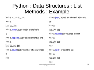 Python : Data Structures : List
             Methods : Example
>>> a = [15, 20, 25]                            >>> a.pop() # pop an element from end
>>> a                                           15
[15, 20, 25]                                    >>> a
>>> a.index(20) # index of element              [15, 20, 25]
1                                               >>> a.reverse() # reverse the list
>>> a.append(15) # add element at end           >>> a
>>> a                                           [25, 20, 15]
[15, 20, 25, 15]                                >>>
>>> a.count(15) # number of occurences          >>> a.sort() # sort the list
2                                               >>> a
>>>                                             [15, 20, 25]
                                                >>>
                                     www.opengurukul.com                                60
 