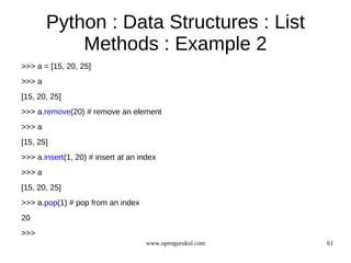 Python : Data Structures : List
            Methods : Example 2
>>> a = [15, 20, 25]
>>> a
[15, 20, 25]
>>> a.remove(20) # remove an element
>>> a
[15, 25]
>>> a.insert(1, 20) # insert at an index
>>> a
[15, 20, 25]
>>> a.pop(1) # pop from an index
20
>>>
                                     www.opengurukul.com   61
 